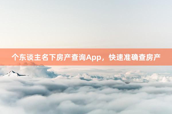 个东谈主名下房产查询App，快速准确查房产